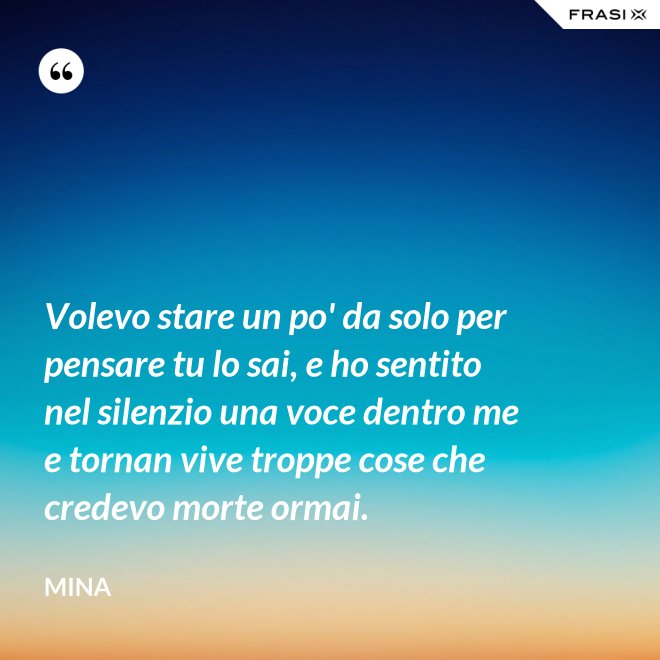 Volevo stare un po' da solo per pensare tu lo sai, e ho sentito nel silenzio una voce dentro me e tornan vive troppe cose che credevo morte ormai. - Mina