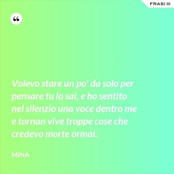 Volevo stare un po' da solo per pensare tu lo sai, e ho sentito nel silenzio una voce dentro me e tornan vive troppe cose che credevo morte ormai. - Mina