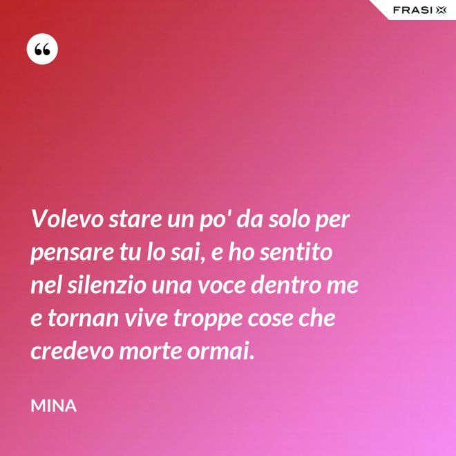Volevo stare un po' da solo per pensare tu lo sai, e ho sentito nel silenzio una voce dentro me e tornan vive troppe cose che credevo morte ormai. - Mina