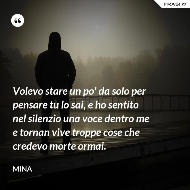 Volevo stare un po' da solo per pensare tu lo sai, e ho sentito nel silenzio una voce dentro me e tornan vive troppe cose che credevo morte ormai. - Mina