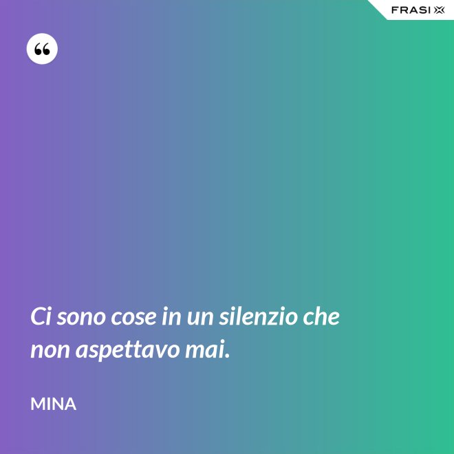 Ci sono cose in un silenzio che non aspettavo mai. - Mina