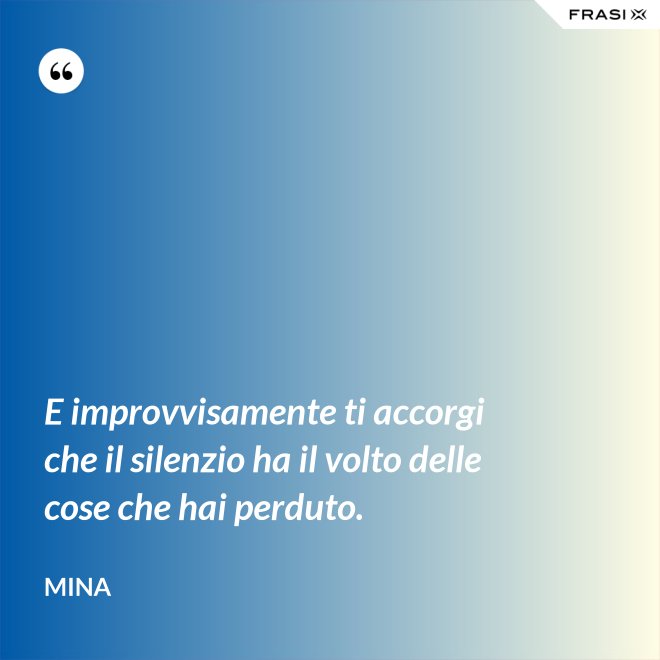 E improvvisamente ti accorgi che il silenzio ha il volto delle cose che hai perduto. - Mina