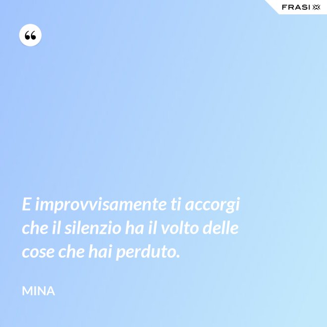 E improvvisamente ti accorgi che il silenzio ha il volto delle cose che hai perduto. - Mina