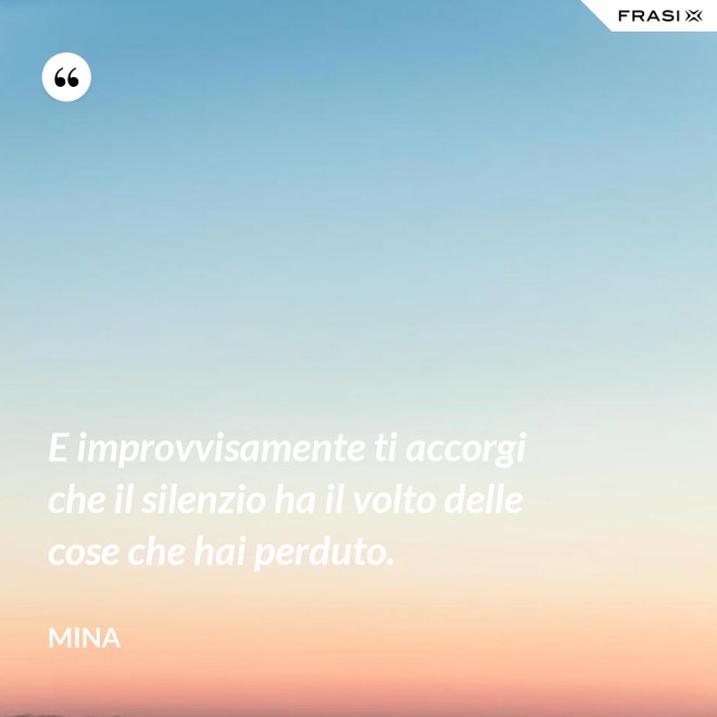 E improvvisamente ti accorgi che il silenzio ha il volto delle cose che hai perduto. - Mina