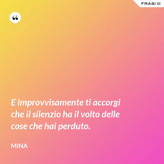 E improvvisamente ti accorgi che il silenzio ha il volto delle cose che hai perduto. - Mina