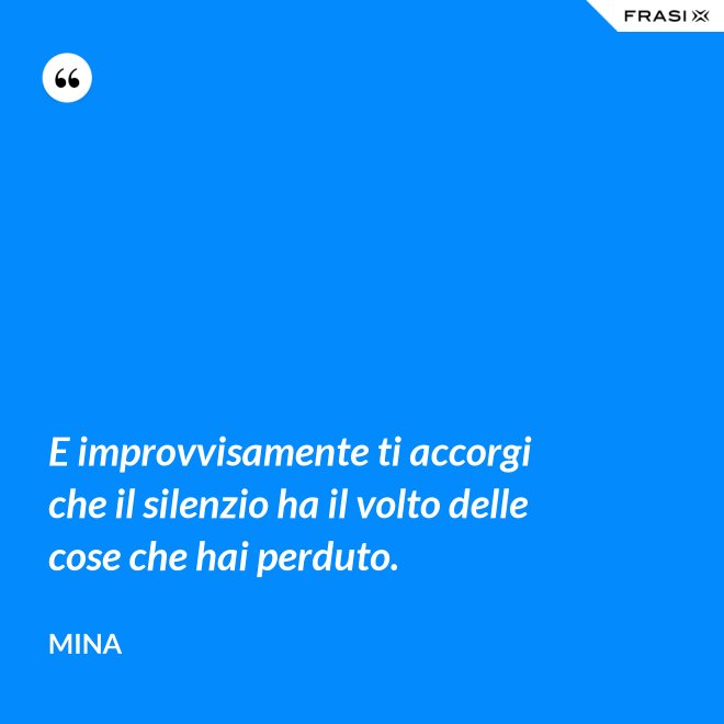 E improvvisamente ti accorgi che il silenzio ha il volto delle cose che hai perduto. - Mina