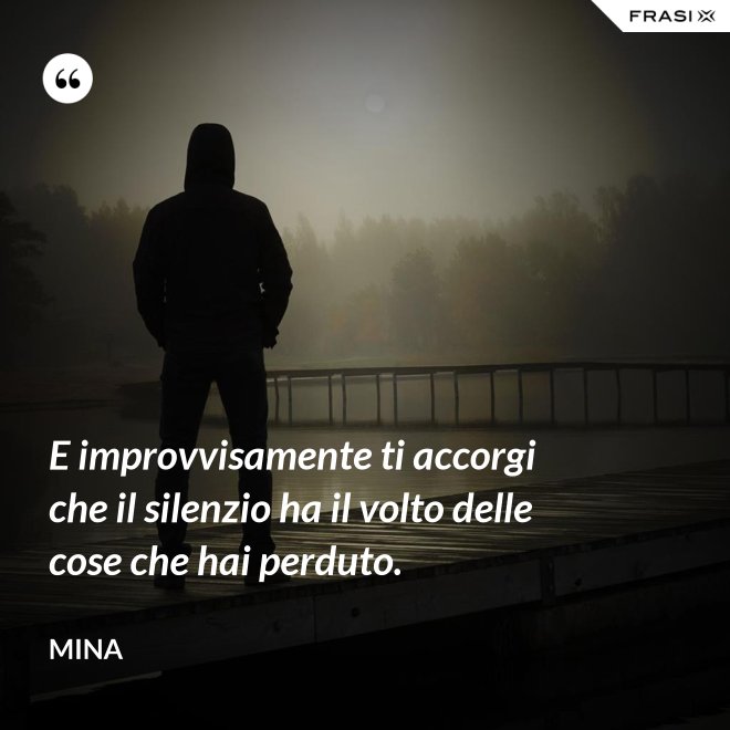 E improvvisamente ti accorgi che il silenzio ha il volto delle cose che hai perduto. - Mina