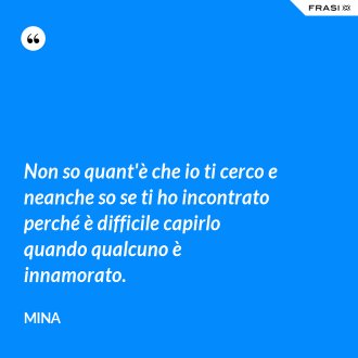 Non so quant'è che io ti cerco e neanche so se ti ho incontrato perché è difficile capirlo quando qualcuno è innamorato. - Mina