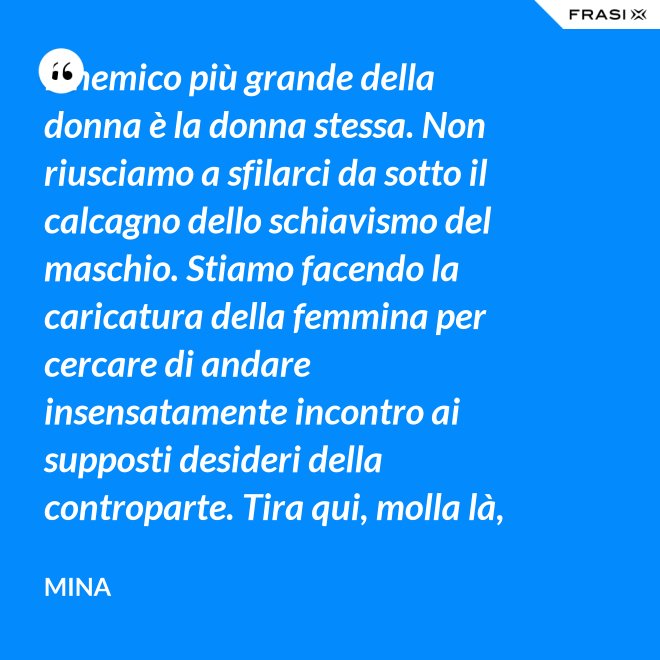 Il nemico più grande della donna è la donna stessa. Non riusciamo a sfilarci da sotto il calcagno dello schiavismo del maschio. Stiamo facendo la caricatura della femmina per cercare di andare insensatamente incontro ai supposti desideri della controparte. Tira qui, molla là, botulini, filler, acidi ialuronici, plastiche additive e delizie di questo tipo. Si vedono in giro donne con la faccia di Fantomas e il seno della Saraghina. Più oggetto di così si muore. - Mina