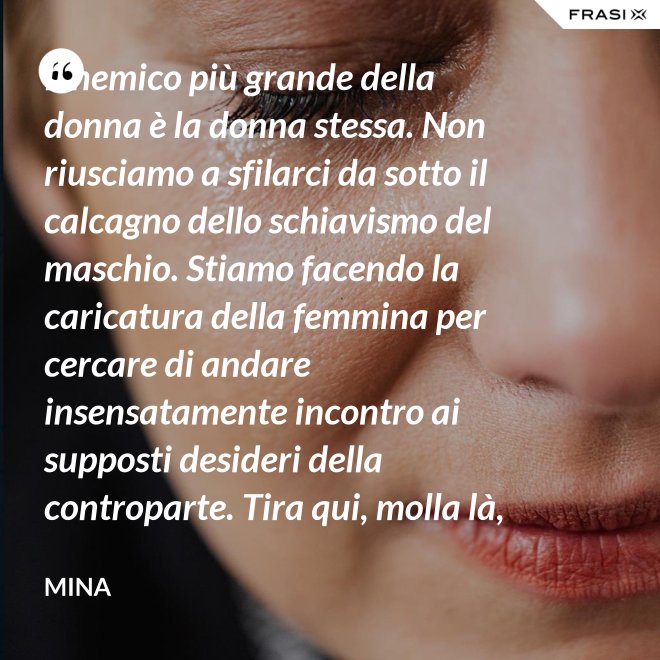 Il nemico più grande della donna è la donna stessa. Non riusciamo a sfilarci da sotto il calcagno dello schiavismo del maschio. Stiamo facendo la caricatura della femmina per cercare di andare insensatamente incontro ai supposti desideri della controparte. Tira qui, molla là, botulini, filler, acidi ialuronici, plastiche additive e delizie di questo tipo. Si vedono in giro donne con la faccia di Fantomas e il seno della Saraghina. Più oggetto di così si muore. - Mina