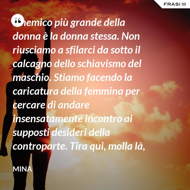 Il nemico più grande della donna è la donna stessa. Non riusciamo a sfilarci da sotto il calcagno dello schiavismo del maschio. Stiamo facendo la caricatura della femmina per cercare di andare insensatamente incontro ai supposti desideri della controparte. Tira qui, molla là, botulini, filler, acidi ialuronici, plastiche additive e delizie di questo tipo. Si vedono in giro donne con la faccia di Fantomas e il seno della Saraghina. Più oggetto di così si muore. - Mina