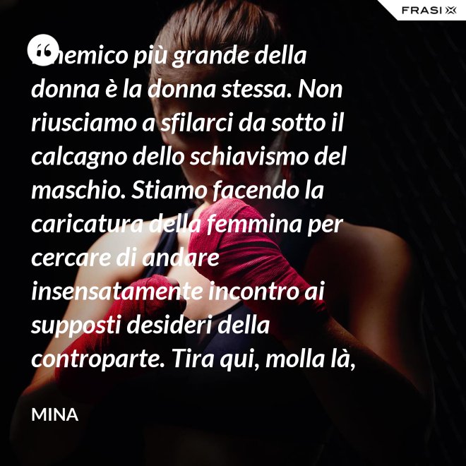 Il nemico più grande della donna è la donna stessa. Non riusciamo a sfilarci da sotto il calcagno dello schiavismo del maschio. Stiamo facendo la caricatura della femmina per cercare di andare insensatamente incontro ai supposti desideri della controparte. Tira qui, molla là, botulini, filler, acidi ialuronici, plastiche additive e delizie di questo tipo. Si vedono in giro donne con la faccia di Fantomas e il seno della Saraghina. Più oggetto di così si muore. - Mina