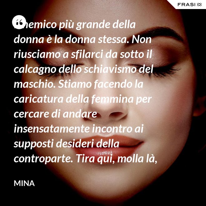 Il nemico più grande della donna è la donna stessa. Non riusciamo a sfilarci da sotto il calcagno dello schiavismo del maschio. Stiamo facendo la caricatura della femmina per cercare di andare insensatamente incontro ai supposti desideri della controparte. Tira qui, molla là, botulini, filler, acidi ialuronici, plastiche additive e delizie di questo tipo. Si vedono in giro donne con la faccia di Fantomas e il seno della Saraghina. Più oggetto di così si muore. - Mina