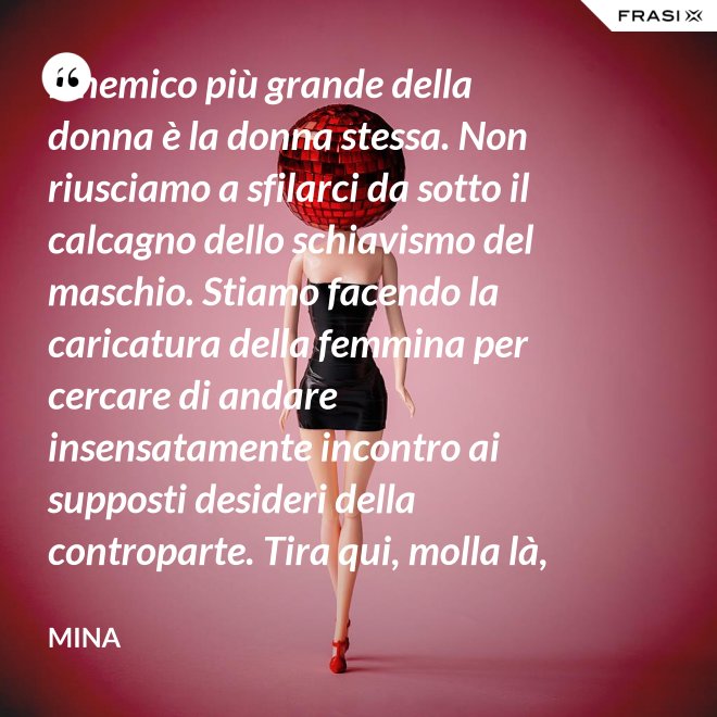 Il nemico più grande della donna è la donna stessa. Non riusciamo a sfilarci da sotto il calcagno dello schiavismo del maschio. Stiamo facendo la caricatura della femmina per cercare di andare insensatamente incontro ai supposti desideri della controparte. Tira qui, molla là, botulini, filler, acidi ialuronici, plastiche additive e delizie di questo tipo. Si vedono in giro donne con la faccia di Fantomas e il seno della Saraghina. Più oggetto di così si muore. - Mina