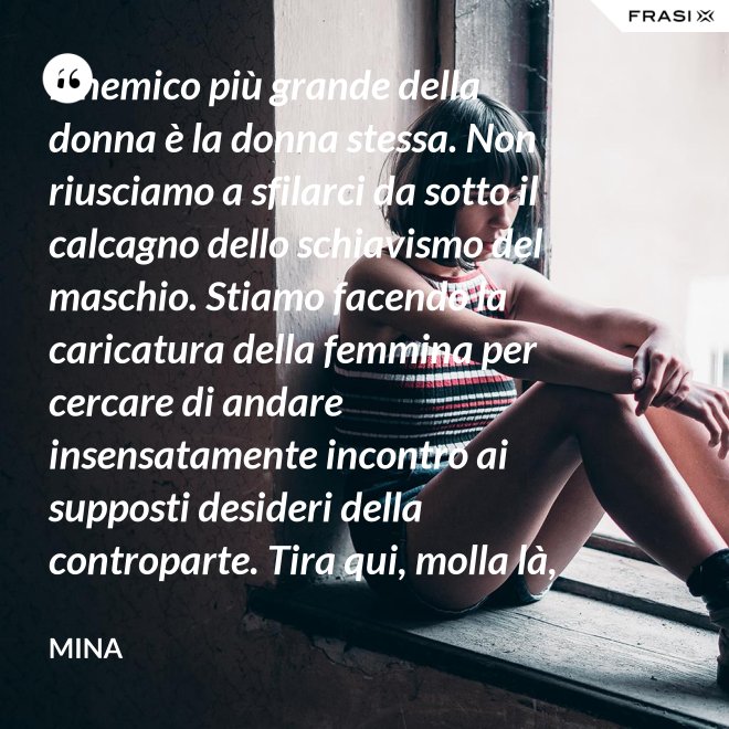 Il nemico più grande della donna è la donna stessa. Non riusciamo a sfilarci da sotto il calcagno dello schiavismo del maschio. Stiamo facendo la caricatura della femmina per cercare di andare insensatamente incontro ai supposti desideri della controparte. Tira qui, molla là, botulini, filler, acidi ialuronici, plastiche additive e delizie di questo tipo. Si vedono in giro donne con la faccia di Fantomas e il seno della Saraghina. Più oggetto di così si muore. - Mina