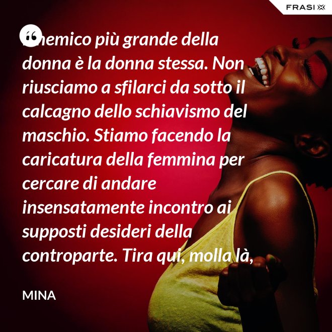 Il nemico più grande della donna è la donna stessa. Non riusciamo a sfilarci da sotto il calcagno dello schiavismo del maschio. Stiamo facendo la caricatura della femmina per cercare di andare insensatamente incontro ai supposti desideri della controparte. Tira qui, molla là, botulini, filler, acidi ialuronici, plastiche additive e delizie di questo tipo. Si vedono in giro donne con la faccia di Fantomas e il seno della Saraghina. Più oggetto di così si muore. - Mina