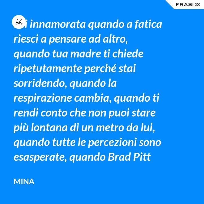 Sei innamorata quando a fatica riesci a pensare ad altro, quando tua madre ti chiede ripetutamente perché stai sorridendo, quando la respirazione cambia, quando ti rendi conto che non puoi stare più lontana di un metro da lui, quando tutte le percezioni sono esasperate, quando Brad Pitt non ti fa né caldo né freddo, quando sei insospettabilmente allegra, quando ti sforzi di non rompergli le scatole ogni minuto, quando ascolti la tua voce che dice ti amo, quando ti sembra di non poter sopravvivere alla sua mancanza, quando diventi pazza per ogni suo piccolo gesto, quando ti senti di essere di sua proprietà esclusiva. - Mina