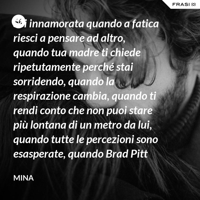 Sei innamorata quando a fatica riesci a pensare ad altro, quando tua madre ti chiede ripetutamente perché stai sorridendo, quando la respirazione cambia, quando ti rendi conto che non puoi stare più lontana di un metro da lui, quando tutte le percezioni sono esasperate, quando Brad Pitt non ti fa né caldo né freddo, quando sei insospettabilmente allegra, quando ti sforzi di non rompergli le scatole ogni minuto, quando ascolti la tua voce che dice ti amo, quando ti sembra di non poter sopravvivere alla sua mancanza, quando diventi pazza per ogni suo piccolo gesto, quando ti senti di essere di sua proprietà esclusiva. - Mina