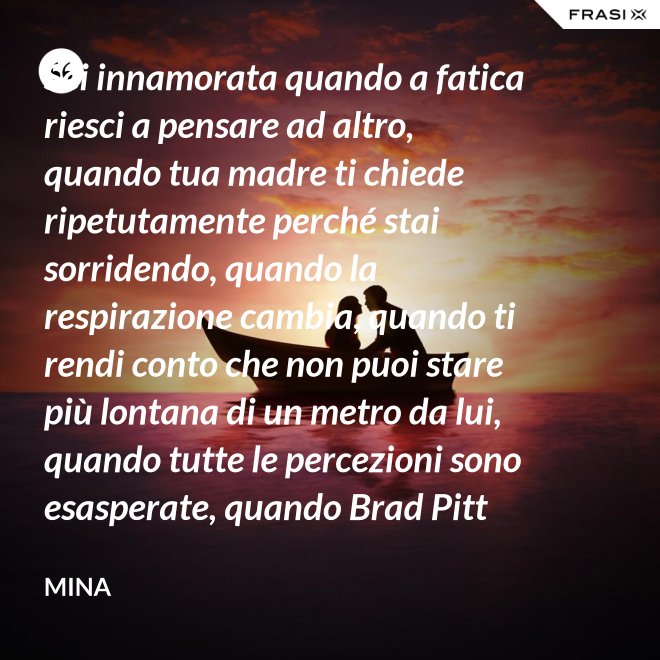 Sei innamorata quando a fatica riesci a pensare ad altro, quando tua madre ti chiede ripetutamente perché stai sorridendo, quando la respirazione cambia, quando ti rendi conto che non puoi stare più lontana di un metro da lui, quando tutte le percezioni sono esasperate, quando Brad Pitt non ti fa né caldo né freddo, quando sei insospettabilmente allegra, quando ti sforzi di non rompergli le scatole ogni minuto, quando ascolti la tua voce che dice ti amo, quando ti sembra di non poter sopravvivere alla sua mancanza, quando diventi pazza per ogni suo piccolo gesto, quando ti senti di essere di sua proprietà esclusiva. - Mina