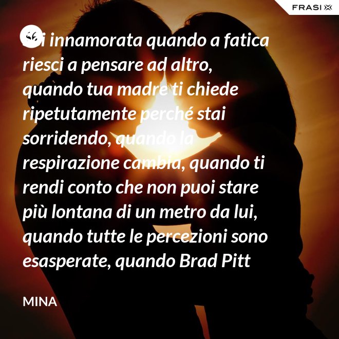 Sei innamorata quando a fatica riesci a pensare ad altro, quando tua madre ti chiede ripetutamente perché stai sorridendo, quando la respirazione cambia, quando ti rendi conto che non puoi stare più lontana di un metro da lui, quando tutte le percezioni sono esasperate, quando Brad Pitt non ti fa né caldo né freddo, quando sei insospettabilmente allegra, quando ti sforzi di non rompergli le scatole ogni minuto, quando ascolti la tua voce che dice ti amo, quando ti sembra di non poter sopravvivere alla sua mancanza, quando diventi pazza per ogni suo piccolo gesto, quando ti senti di essere di sua proprietà esclusiva. - Mina