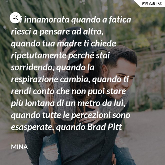 Sei innamorata quando a fatica riesci a pensare ad altro, quando tua madre ti chiede ripetutamente perché stai sorridendo, quando la respirazione cambia, quando ti rendi conto che non puoi stare più lontana di un metro da lui, quando tutte le percezioni sono esasperate, quando Brad Pitt non ti fa né caldo né freddo, quando sei insospettabilmente allegra, quando ti sforzi di non rompergli le scatole ogni minuto, quando ascolti la tua voce che dice ti amo, quando ti sembra di non poter sopravvivere alla sua mancanza, quando diventi pazza per ogni suo piccolo gesto, quando ti senti di essere di sua proprietà esclusiva. - Mina