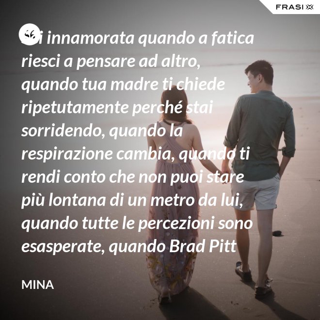 Sei innamorata quando a fatica riesci a pensare ad altro, quando tua madre ti chiede ripetutamente perché stai sorridendo, quando la respirazione cambia, quando ti rendi conto che non puoi stare più lontana di un metro da lui, quando tutte le percezioni sono esasperate, quando Brad Pitt non ti fa né caldo né freddo, quando sei insospettabilmente allegra, quando ti sforzi di non rompergli le scatole ogni minuto, quando ascolti la tua voce che dice ti amo, quando ti sembra di non poter sopravvivere alla sua mancanza, quando diventi pazza per ogni suo piccolo gesto, quando ti senti di essere di sua proprietà esclusiva. - Mina
