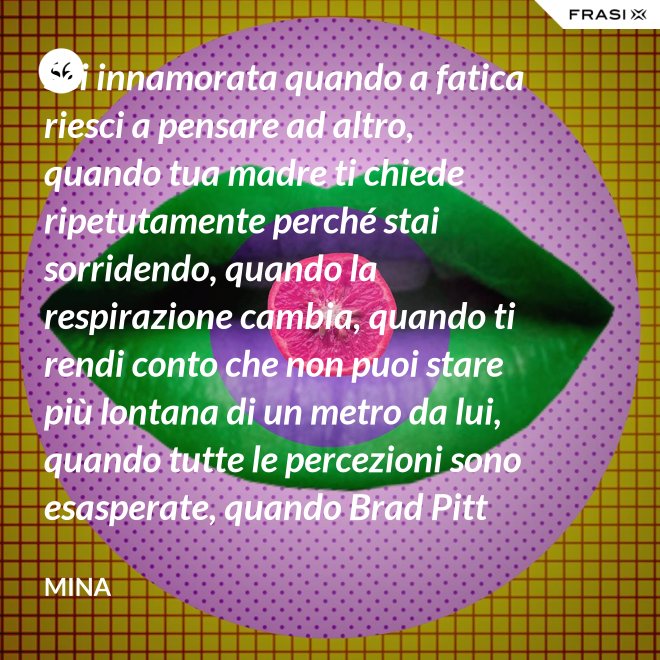 Sei innamorata quando a fatica riesci a pensare ad altro, quando tua madre ti chiede ripetutamente perché stai sorridendo, quando la respirazione cambia, quando ti rendi conto che non puoi stare più lontana di un metro da lui, quando tutte le percezioni sono esasperate, quando Brad Pitt non ti fa né caldo né freddo, quando sei insospettabilmente allegra, quando ti sforzi di non rompergli le scatole ogni minuto, quando ascolti la tua voce che dice ti amo, quando ti sembra di non poter sopravvivere alla sua mancanza, quando diventi pazza per ogni suo piccolo gesto, quando ti senti di essere di sua proprietà esclusiva. - Mina