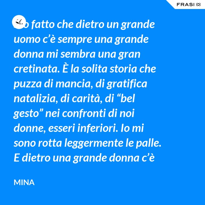 Sto fatto che dietro un grande uomo c’è sempre una grande donna mi sembra una gran cretinata. È la solita storia che puzza di mancia, di gratifica natalizia, di carità, di “bel gesto” nei confronti di noi donne, esseri inferiori. Io mi sono rotta leggermente le palle. E dietro una grande donna c’è sempre chi o che cosa? Solo se stessa, temo. - Mina