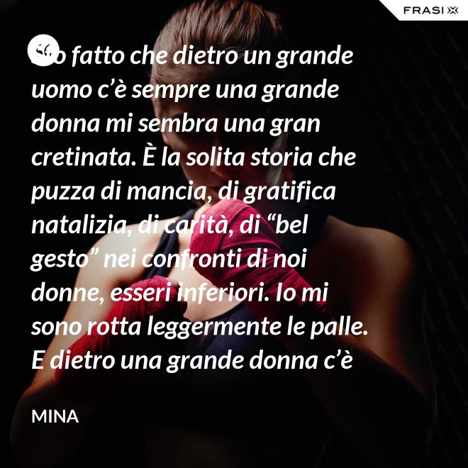 Sto fatto che dietro un grande uomo c’è sempre una grande donna mi sembra una gran cretinata. È la solita storia che puzza di mancia, di gratifica natalizia, di carità, di “bel gesto” nei confronti di noi donne, esseri inferiori. Io mi sono rotta leggermente le palle. E dietro una grande donna c’è sempre chi o che cosa? Solo se stessa, temo. - Mina