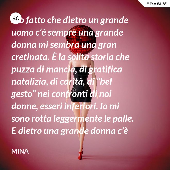 Sto fatto che dietro un grande uomo c’è sempre una grande donna mi sembra una gran cretinata. È la solita storia che puzza di mancia, di gratifica natalizia, di carità, di “bel gesto” nei confronti di noi donne, esseri inferiori. Io mi sono rotta leggermente le palle. E dietro una grande donna c’è sempre chi o che cosa? Solo se stessa, temo. - Mina