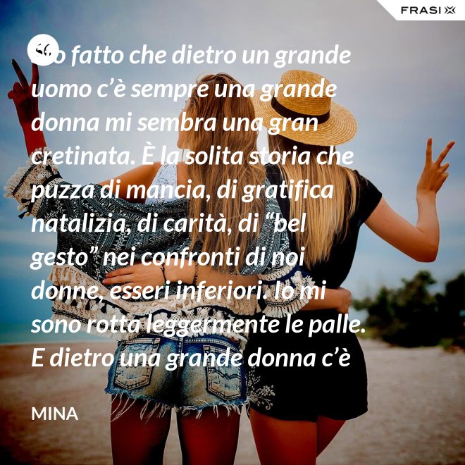 Sto fatto che dietro un grande uomo c’è sempre una grande donna mi sembra una gran cretinata. È la solita storia che puzza di mancia, di gratifica natalizia, di carità, di “bel gesto” nei confronti di noi donne, esseri inferiori. Io mi sono rotta leggermente le palle. E dietro una grande donna c’è sempre chi o che cosa? Solo se stessa, temo. - Mina