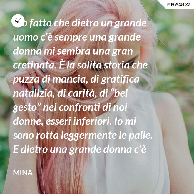 Sto fatto che dietro un grande uomo c’è sempre una grande donna mi sembra una gran cretinata. È la solita storia che puzza di mancia, di gratifica natalizia, di carità, di “bel gesto” nei confronti di noi donne, esseri inferiori. Io mi sono rotta leggermente le palle. E dietro una grande donna c’è sempre chi o che cosa? Solo se stessa, temo. - Mina