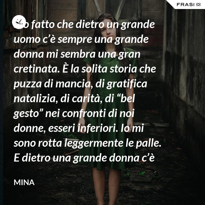 Sto fatto che dietro un grande uomo c’è sempre una grande donna mi sembra una gran cretinata. È la solita storia che puzza di mancia, di gratifica natalizia, di carità, di “bel gesto” nei confronti di noi donne, esseri inferiori. Io mi sono rotta leggermente le palle. E dietro una grande donna c’è sempre chi o che cosa? Solo se stessa, temo. - Mina