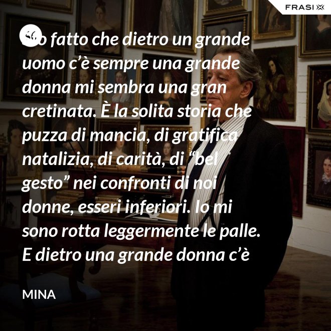 Sto fatto che dietro un grande uomo c’è sempre una grande donna mi sembra una gran cretinata. È la solita storia che puzza di mancia, di gratifica natalizia, di carità, di “bel gesto” nei confronti di noi donne, esseri inferiori. Io mi sono rotta leggermente le palle. E dietro una grande donna c’è sempre chi o che cosa? Solo se stessa, temo. - Mina