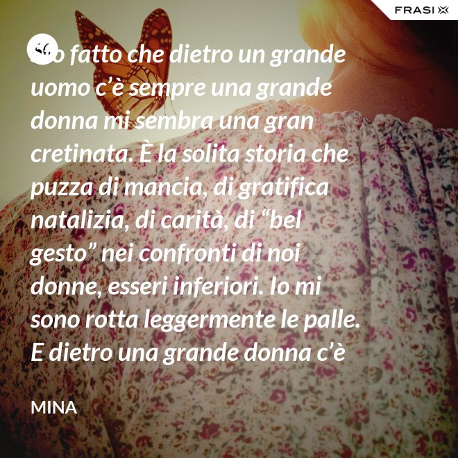 Sto fatto che dietro un grande uomo c’è sempre una grande donna mi sembra una gran cretinata. È la solita storia che puzza di mancia, di gratifica natalizia, di carità, di “bel gesto” nei confronti di noi donne, esseri inferiori. Io mi sono rotta leggermente le palle. E dietro una grande donna c’è sempre chi o che cosa? Solo se stessa, temo. - Mina