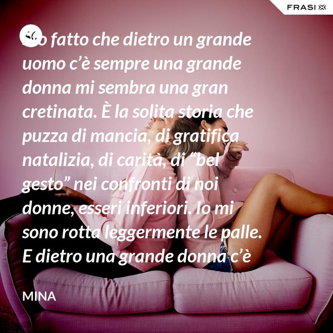 Sto fatto che dietro un grande uomo c’è sempre una grande donna mi sembra una gran cretinata. È la solita storia che puzza di mancia, di gratifica natalizia, di carità, di “bel gesto” nei confronti di noi donne, esseri inferiori. Io mi sono rotta leggermente le palle. E dietro una grande donna c’è sempre chi o che cosa? Solo se stessa, temo. - Mina
