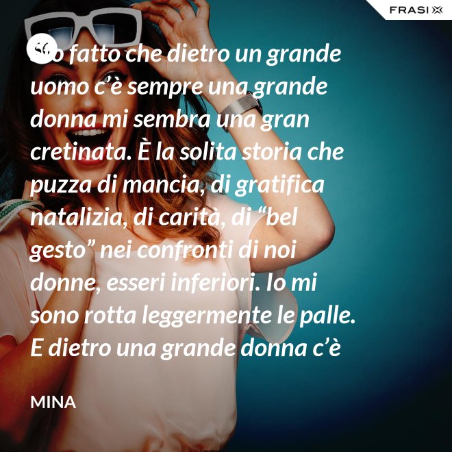 Sto fatto che dietro un grande uomo c’è sempre una grande donna mi sembra una gran cretinata. È la solita storia che puzza di mancia, di gratifica natalizia, di carità, di “bel gesto” nei confronti di noi donne, esseri inferiori. Io mi sono rotta leggermente le palle. E dietro una grande donna c’è sempre chi o che cosa? Solo se stessa, temo. - Mina