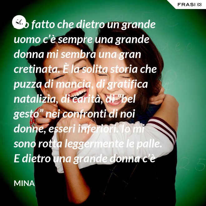 Sto fatto che dietro un grande uomo c’è sempre una grande donna mi sembra una gran cretinata. È la solita storia che puzza di mancia, di gratifica natalizia, di carità, di “bel gesto” nei confronti di noi donne, esseri inferiori. Io mi sono rotta leggermente le palle. E dietro una grande donna c’è sempre chi o che cosa? Solo se stessa, temo. - Mina