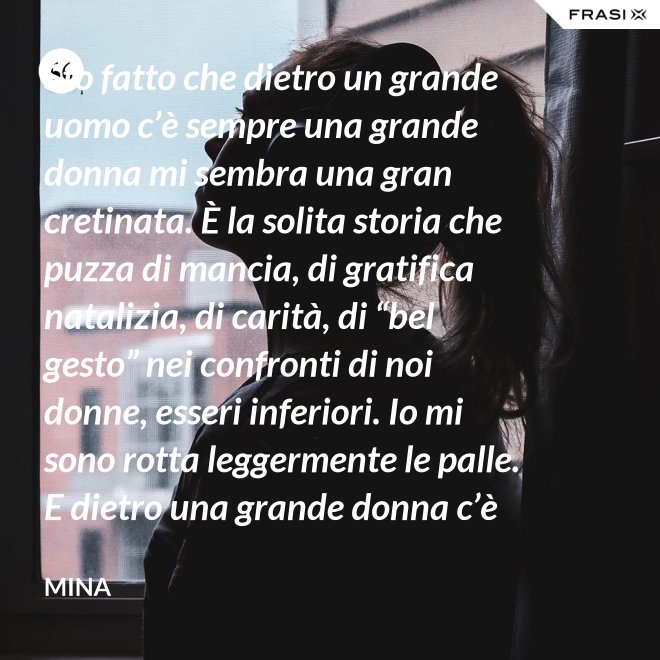 Sto fatto che dietro un grande uomo c’è sempre una grande donna mi sembra una gran cretinata. È la solita storia che puzza di mancia, di gratifica natalizia, di carità, di “bel gesto” nei confronti di noi donne, esseri inferiori. Io mi sono rotta leggermente le palle. E dietro una grande donna c’è sempre chi o che cosa? Solo se stessa, temo. - Mina