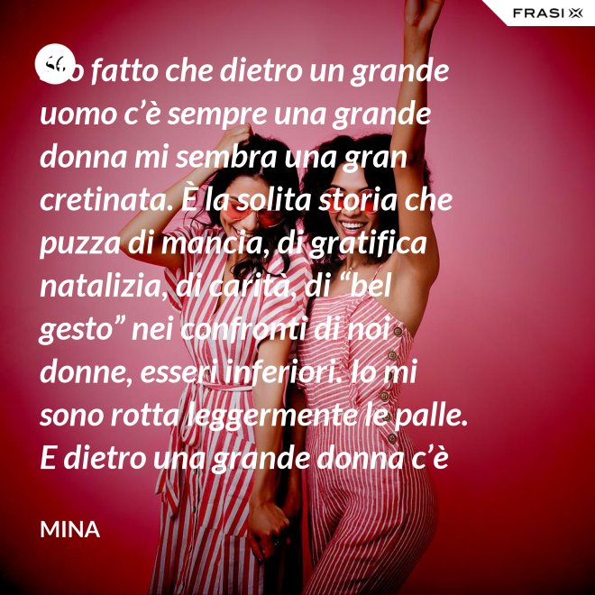 Sto fatto che dietro un grande uomo c’è sempre una grande donna mi sembra una gran cretinata. È la solita storia che puzza di mancia, di gratifica natalizia, di carità, di “bel gesto” nei confronti di noi donne, esseri inferiori. Io mi sono rotta leggermente le palle. E dietro una grande donna c’è sempre chi o che cosa? Solo se stessa, temo. - Mina