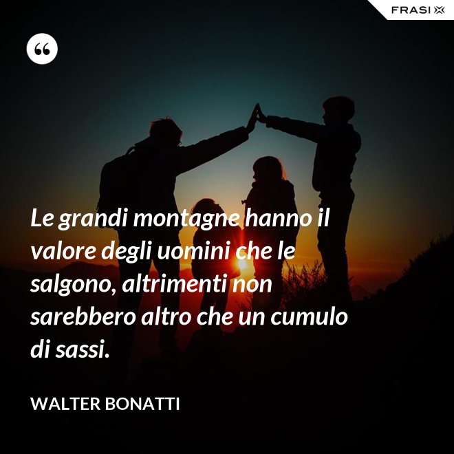 Le grandi montagne hanno il valore degli uomini che le salgono, altrimenti non sarebbero altro che un cumulo di sassi. - Walter Bonatti