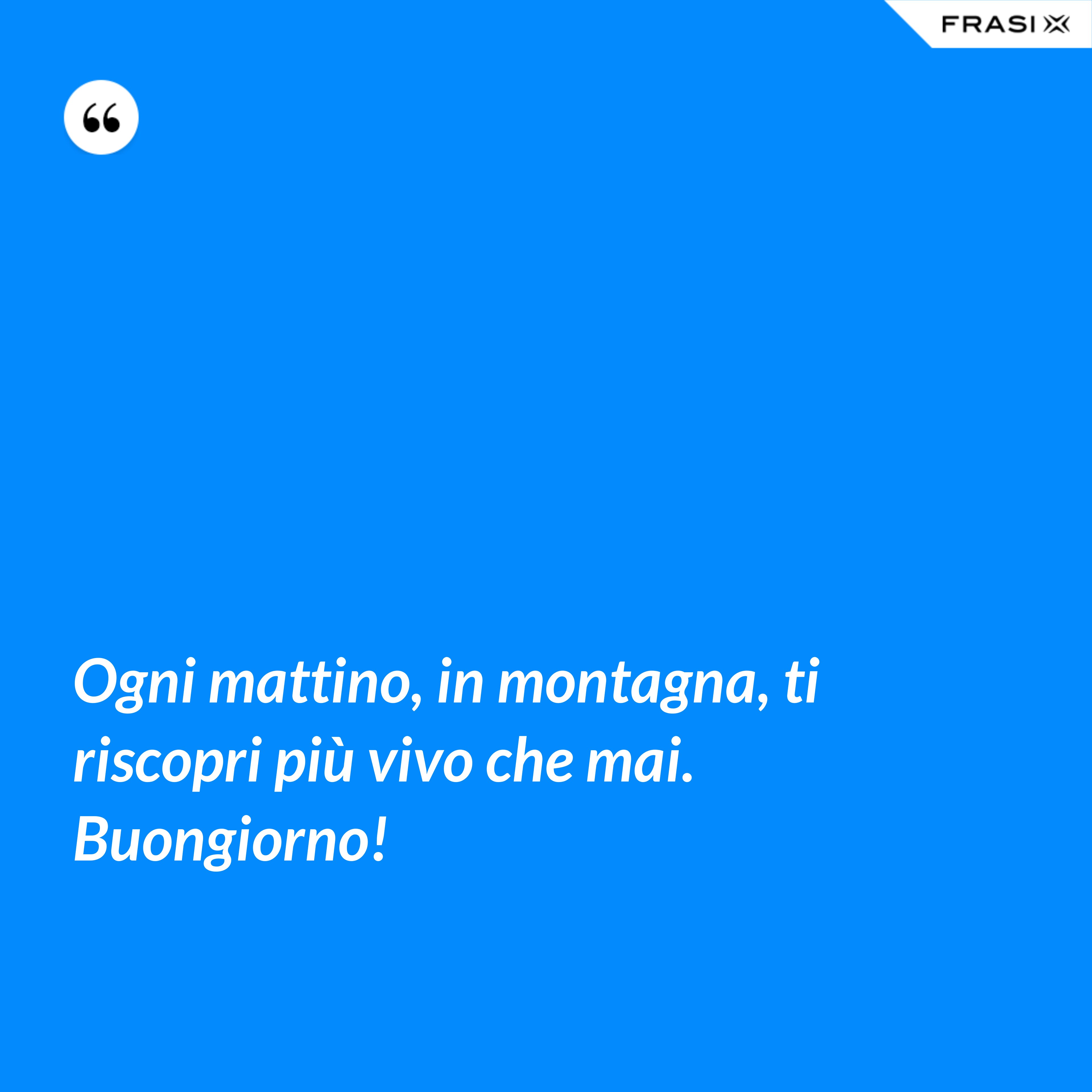 Ogni mattino, in montagna, ti riscopri più vivo che mai. Buongiorno! - Anonimo