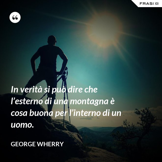 In verità si può dire che l’esterno di una montagna è cosa buona per l’interno di un uomo. - George Wherry