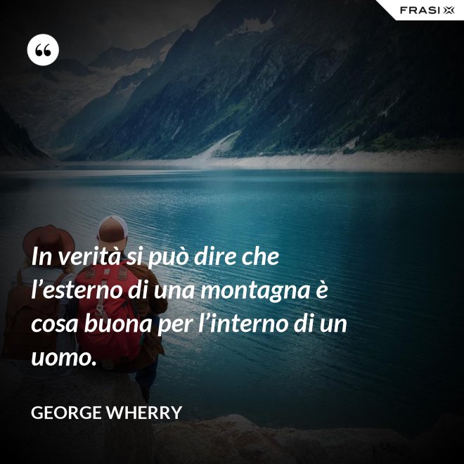 In verità si può dire che l’esterno di una montagna è cosa buona per l’interno di un uomo. - George Wherry