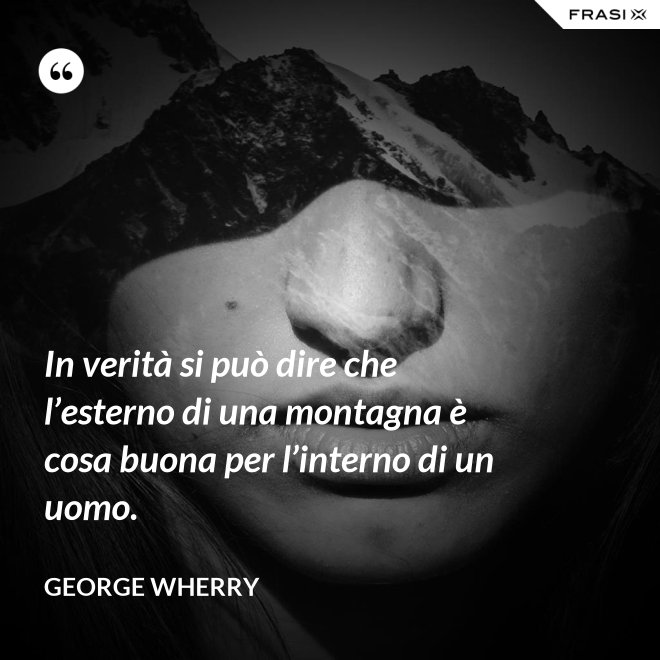 In verità si può dire che l’esterno di una montagna è cosa buona per l’interno di un uomo. - George Wherry
