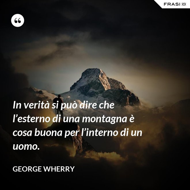 In verità si può dire che l’esterno di una montagna è cosa buona per l’interno di un uomo. - George Wherry