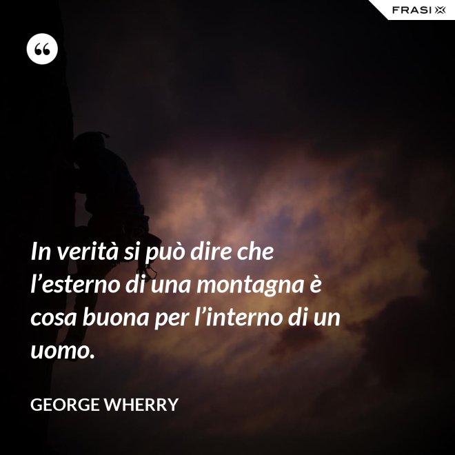 In verità si può dire che l’esterno di una montagna è cosa buona per l’interno di un uomo. - George Wherry