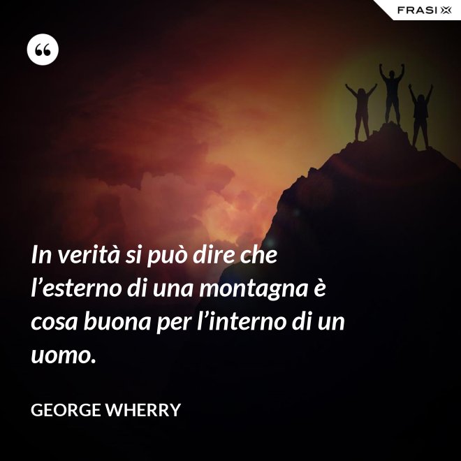 In verità si può dire che l’esterno di una montagna è cosa buona per l’interno di un uomo. - George Wherry