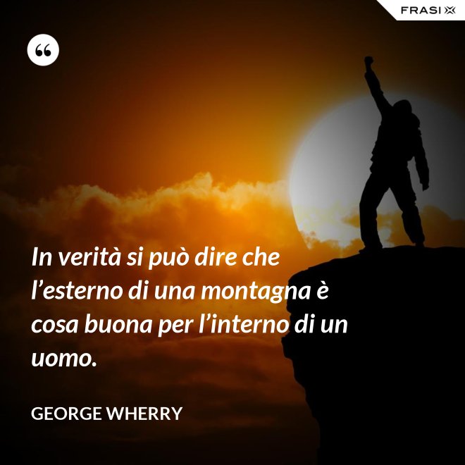 In verità si può dire che l’esterno di una montagna è cosa buona per l’interno di un uomo. - George Wherry