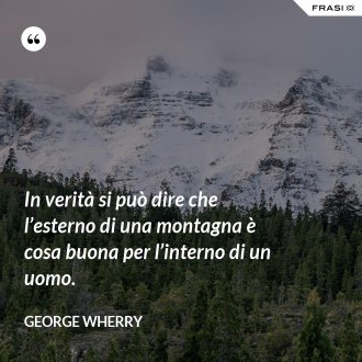 In verità si può dire che l’esterno di una montagna è cosa buona per l’interno di un uomo. - George Wherry